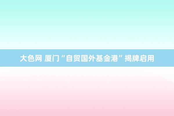 大色网 厦门“自贸国外基金港”揭牌启用