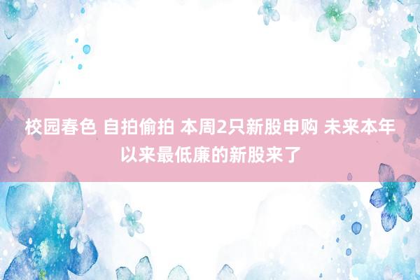 校园春色 自拍偷拍 本周2只新股申购 未来本年以来最低廉的新股来了