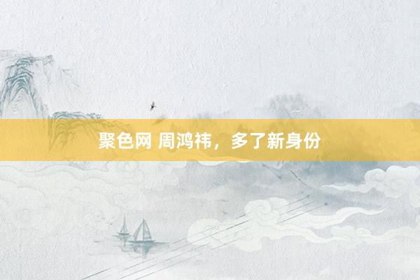 聚色网 周鸿祎，多了新身份