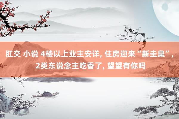 肛交 小说 4楼以上业主安详， 住房迎来“新圭臬”， 2类东说念主吃香了， 望望有你吗