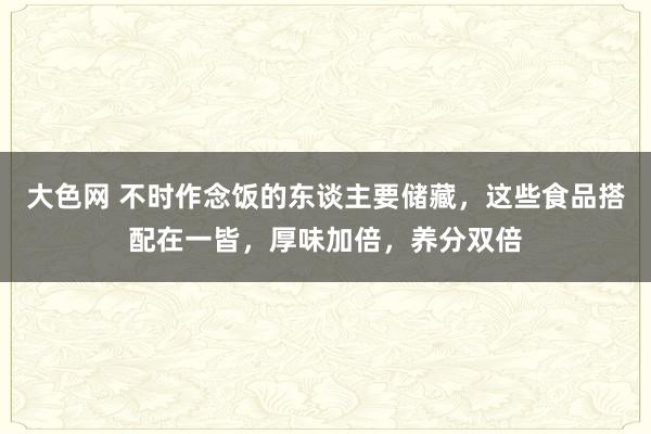 大色网 不时作念饭的东谈主要储藏，这些食品搭配在一皆，厚味加倍，养分双倍
