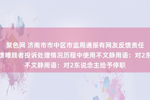 聚色网 济南市市中区市监局通报有网友反馈责任主说念主员在反馈糟践者投诉处理情况历程中使用不文静用语：对2东说念主给予停职