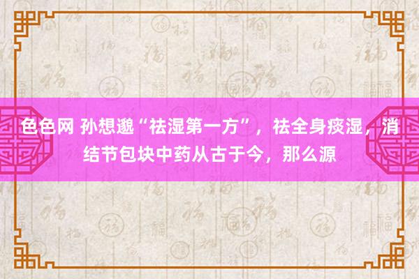 色色网 孙想邈“祛湿第一方”，祛全身痰湿，消结节包块中药从古于今，那么源