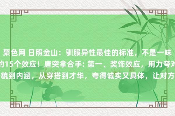 聚色网 日照金山:驯服异性最佳的标准,不是一味的攀附,是了解心思学的15个效应!唐突拿合手: 第一、奖饰效应,用力夸对方,从外貌到内涵,从穿搭到才华,夸得诚实又具体,让对方在你眼里看到最佳的我方。 第二、...