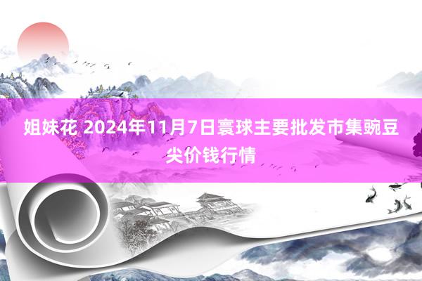 姐妹花 2024年11月7日寰球主要批发市集豌豆尖价钱行情