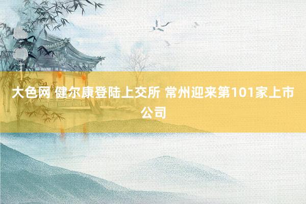 大色网 健尔康登陆上交所 常州迎来第101家上市公司