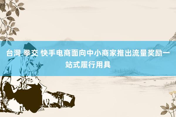 台灣 拳交 快手电商面向中小商家推出流量奖励一站式履行用具