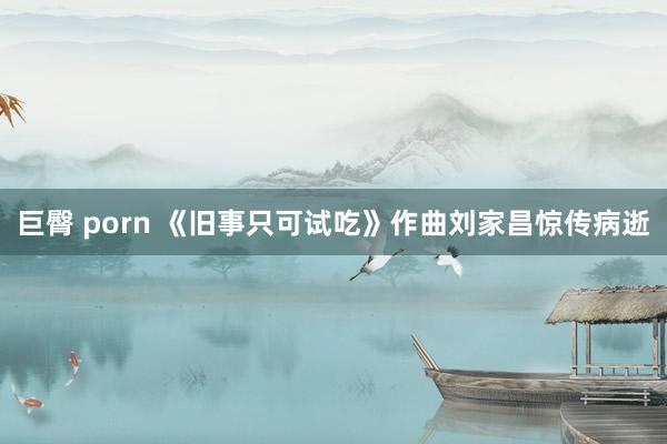 巨臀 porn 《旧事只可试吃》作曲刘家昌惊传病逝