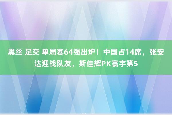 黑丝 足交 单局赛64强出炉！中国占14席，张安达迎战队友，斯佳辉PK寰宇第5