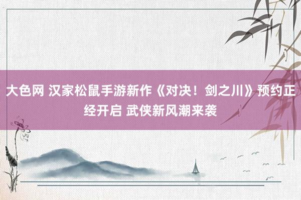 大色网 汉家松鼠手游新作《对决！剑之川》预约正经开启 武侠新风潮来袭
