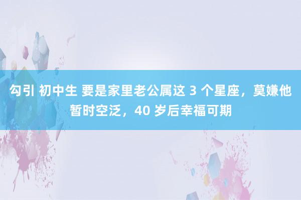 勾引 初中生 要是家里老公属这 3 个星座，莫嫌他暂时空泛，40 岁后幸福可期