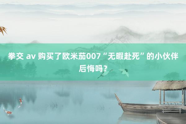 拳交 av 购买了欧米茄007“无暇赴死”的小伙伴后悔吗?