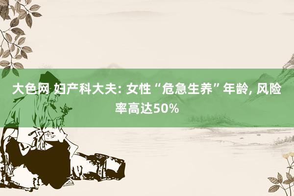 大色网 妇产科大夫: 女性“危急生养”年龄， 风险率高达50%