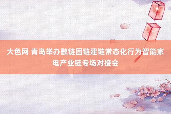 大色网 青岛举办融链固链建链常态化行为智能家电产业链专场对接会