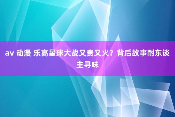 av 动漫 乐高星球大战又贵又火？背后故事耐东谈主寻味