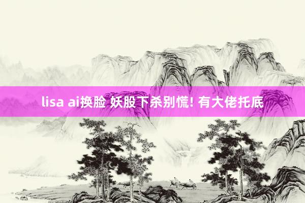 lisa ai换脸 妖股下杀别慌! 有大佬托底