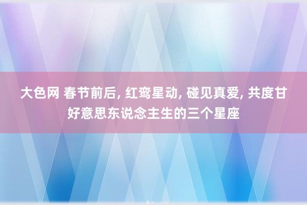 大色网 春节前后， 红鸾星动， 碰见真爱， 共度甘好意思东说念主生的三个星座