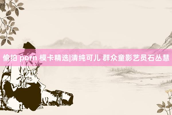 偷拍 porn 模卡精选|清纯可儿 群众童影艺员石丛慧