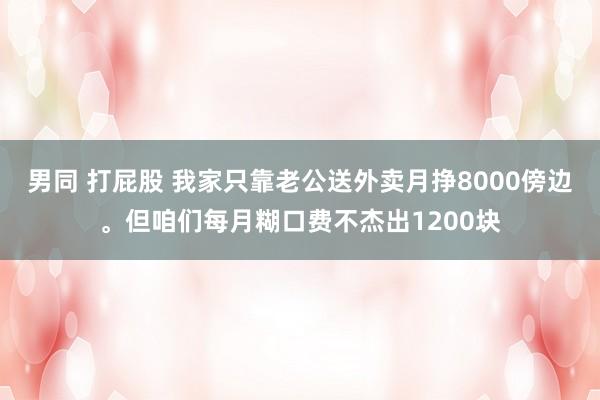 男同 打屁股 我家只靠老公送外卖月挣8000傍边。但咱们每月糊口费不杰出1200块