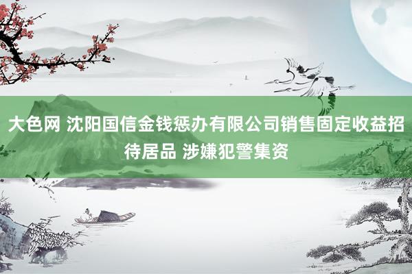 大色网 沈阳国信金钱惩办有限公司销售固定收益招待居品 涉嫌犯警集资