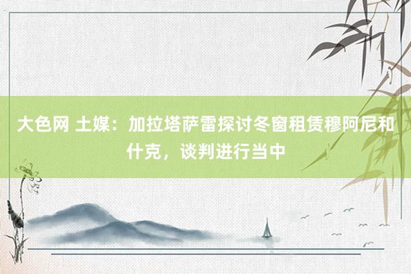 大色网 土媒：加拉塔萨雷探讨冬窗租赁穆阿尼和什克，谈判进行当中