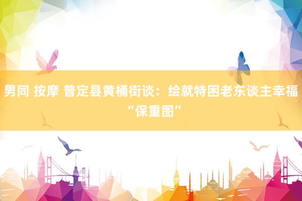 男同 按摩 普定县黄桶街谈：绘就特困老东谈主幸福 “保重图”