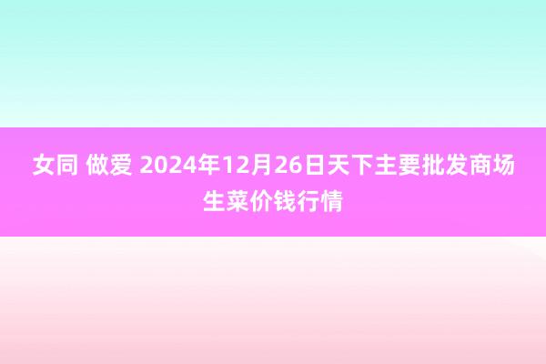 女同 做爱 2024年12月26日天下主要批发商场生菜价钱行情
