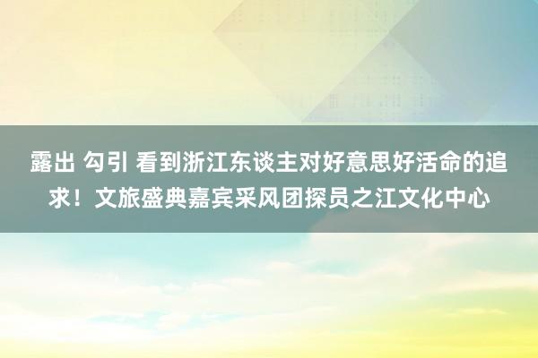 露出 勾引 看到浙江东谈主对好意思好活命的追求！文旅盛典嘉宾采风团探员之江文化中心