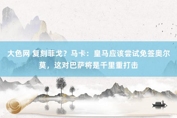 大色网 复刻菲戈？马卡：皇马应该尝试免签奥尔莫，这对巴萨将是千里重打击