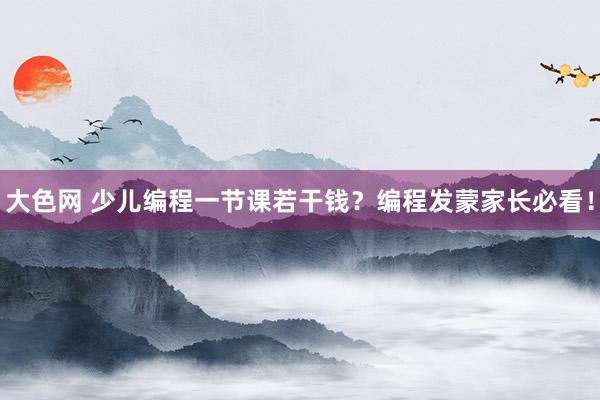 大色网 少儿编程一节课若干钱？编程发蒙家长必看！