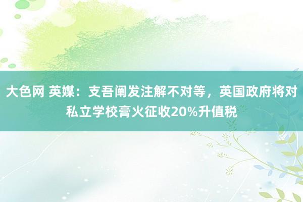 大色网 英媒：支吾阐发注解不对等，英国政府将对私立学校膏火征收20%升值税