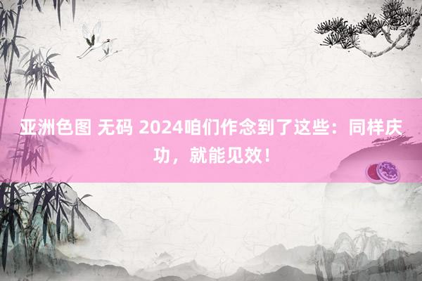 亚洲色图 无码 2024咱们作念到了这些：同样庆功，就能见效！