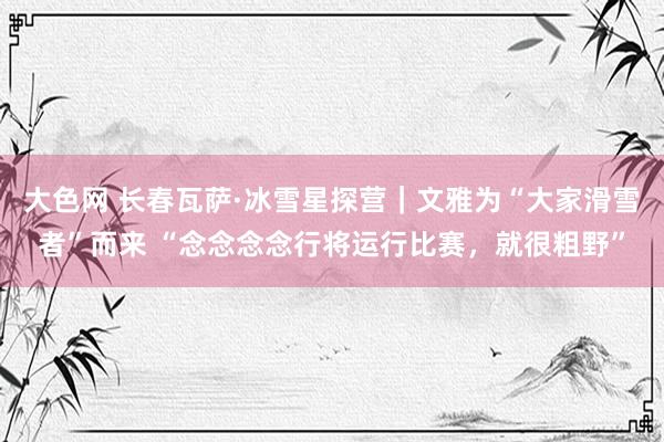 大色网 长春瓦萨·冰雪星探营｜文雅为“大家滑雪者”而来 “念念念念行将运行比赛，就很粗野”