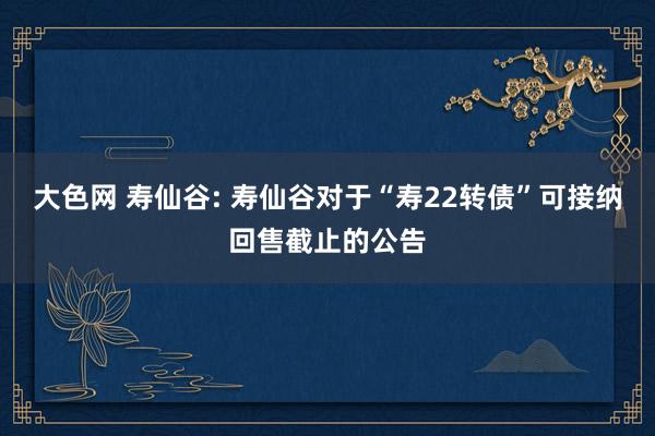 大色网 寿仙谷: 寿仙谷对于“寿22转债”可接纳回售截止的公告