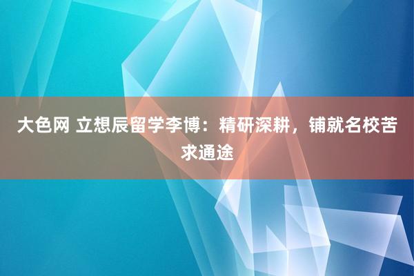 大色网 立想辰留学李博：精研深耕，铺就名校苦求通途