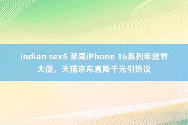 indian sex5 苹果iPhone 16系列年货节大促，天猫京东直降千元引热议