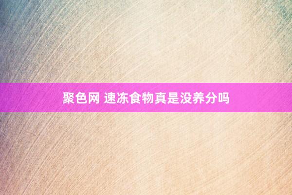 聚色网 速冻食物真是没养分吗