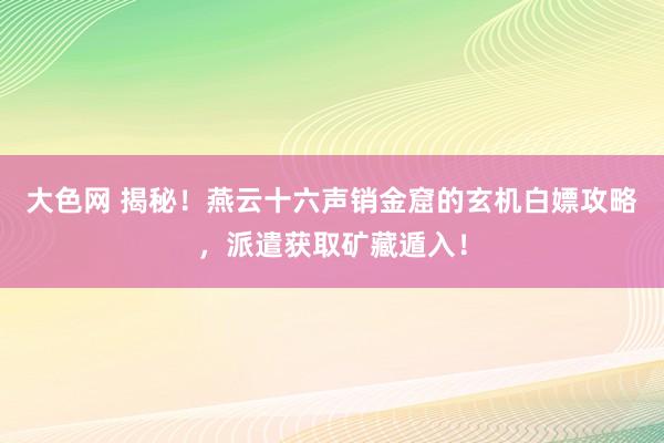 大色网 揭秘！燕云十六声销金窟的玄机白嫖攻略，派遣获取矿藏遁入！
