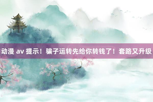 动漫 av 提示！骗子运转先给你转钱了！套路又升级