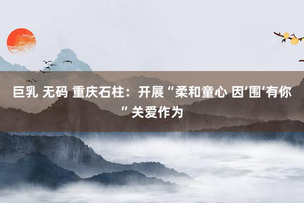 巨乳 无码 重庆石柱：开展“柔和童心 因‘围’有你”关爱作为