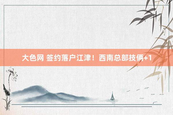 大色网 签约落户江津！西南总部技俩+1