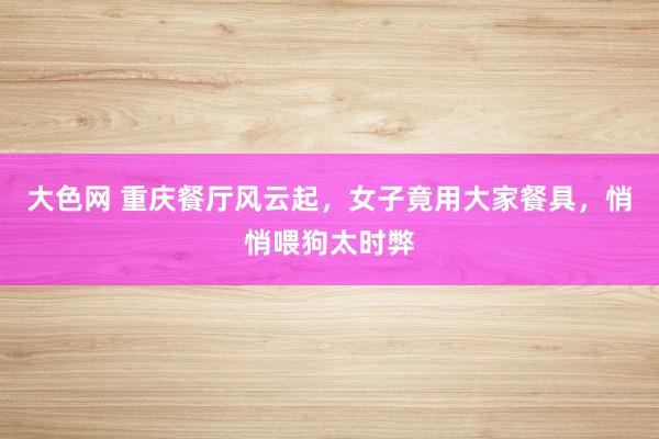 大色网 重庆餐厅风云起，女子竟用大家餐具，悄悄喂狗太时弊