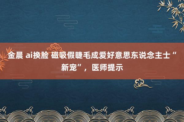 金晨 ai换脸 磁吸假睫毛成爱好意思东说念主士“新宠”，医师提示