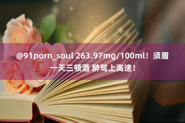 @91porn_soul 263.97mg/100ml！须眉一天三顿酒 醉驾上高速！