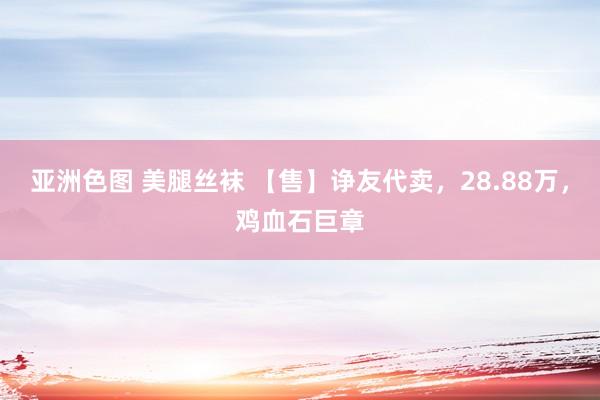 亚洲色图 美腿丝袜 【售】诤友代卖，28.88万，鸡血石巨章