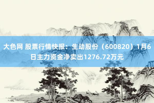 大色网 股票行情快报：生动股份（600820）1月6日主力资金净卖出1276.72万元