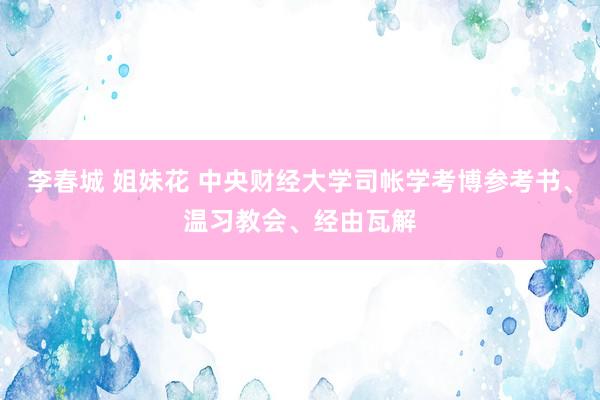 李春城 姐妹花 中央财经大学司帐学考博参考书、温习教会、经由瓦解