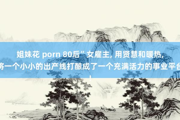 姐妹花 porn 80后”女雇主， 用贤慧和暖热， 将一个小小的出产线打酿成了一个充满活力的事业平台!