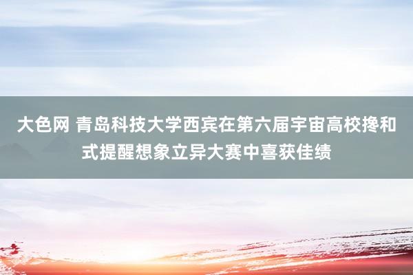大色网 青岛科技大学西宾在第六届宇宙高校搀和式提醒想象立异大赛中喜获佳绩