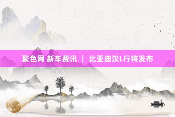 聚色网 新车费讯 ｜ 比亚迪汉L行将发布
